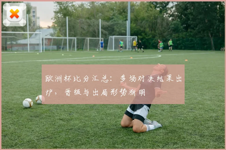 欧洲杯比分汇总:多场对决结果出炉,晋级与出局形势渐明