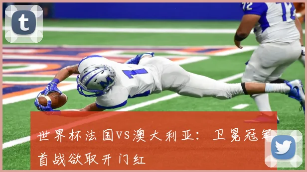 世界杯法国vs澳大利亚:卫冕冠军首战欲取开门红
