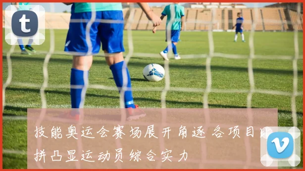技能奥运会赛场展开角逐 各项目比拼凸显运动员综合实力
